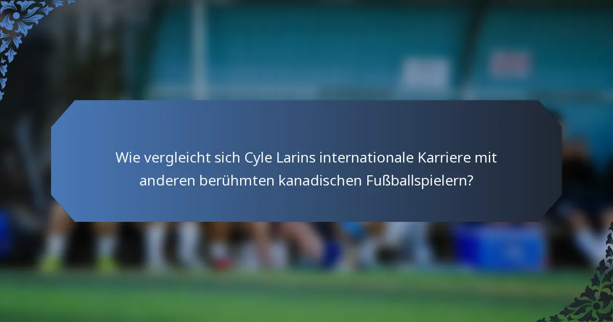 Wie vergleicht sich Cyle Larins internationale Karriere mit anderen berühmten kanadischen Fußballspielern?